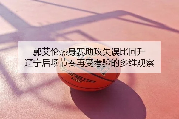 郭艾伦热身赛助攻失误比回升 辽宁后场节奏再受考验的多维观察